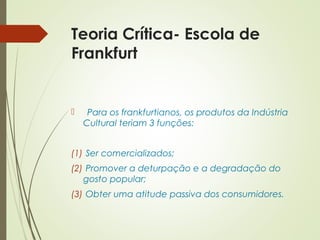 Teoria Crítica- Escola de 
Frankfurt 
 Para os frankfurtianos, os produtos da Indústria 
Cultural teriam 3 funções: 
(1) Ser comercializados; 
(2) Promover a deturpação e a degradação do 
gosto popular; 
(3) Obter uma atitude passiva dos consumidores. 
 