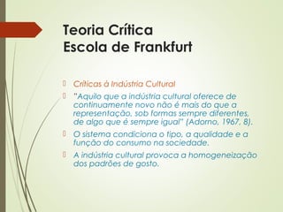 Teoria Crítica 
Escola de Frankfurt 
 Críticas à Indústria Cultural 
 ”Aquilo que a indústria cultural oferece de 
continuamente novo não é mais do que a 
representação, sob formas sempre diferentes, 
de algo que é sempre igual” (Adorno, 1967, 8). 
 O sistema condiciona o tipo, a qualidade e a 
função do consumo na sociedade. 
 A indústria cultural provoca a homogeneização 
dos padrões de gosto. 
 