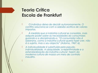 Teoria Crítica 
Escola de Frankfurt 
 O indivíduo deixa de decidir autonomamente. O 
conflito soluciona-se com a adesão acrítica de valores 
impostos. 
 À medida que a indústria cultural se consolida, mais 
adquire poder sobre as necessidades do consumidor, 
guiando-o e disciplinando-o. “O consumidor não é 
soberano, como a indústria cultural queria fazer crer, não 
é o sujeito, mas o seu objecto” (Adorno, 1967: 6). 
 A individualidade é substituída pela pseudo-individualidade. 
A ubiquidade, a repetitividade e a 
estandardização da indústria cultural fazem da 
moderna cultura de massa um meio de controlo 
inaudito. 
 
 