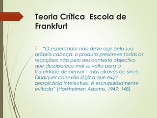 Teoria Crítica Escola de 
Frankfurt 
 “O espectador não deve agir pela sua 
própria cabeça: o produto prescreve todas as 
reacções: não pelo seu contexto objectivo 
que desaparece mal se volta para a 
faculdade de pensar – mas através de sinais. 
Qualquer conexão lógica que exija 
perspicácia intelectual, é escrupulosamente 
evitada” (Horkheimer; Adorno, 1947: 148). 
 