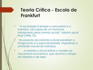 Teoria Crítica - Escola de 
Frankfurt 
 “A sociedade é sempre a vencedora e o 
indivíduo não passa de um fantoche 
manipulado pelas normas sociais” Adorno apud 
Wolf (1994: 77). 
 Os produtos da indústria cultural paralisam a 
imaginação e a espontaneidade, impedindo a 
atividade mental do indivíduo. 
 A indústria cultural reflete o modelo do 
mecanismo econômico, que domina o tempo 
de trabalho e de lazer. 
 
