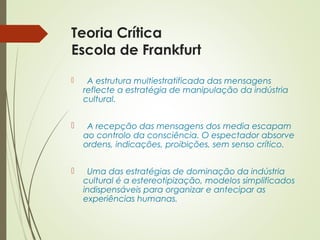 Teoria Crítica 
Escola de Frankfurt 
 A estrutura multiestratificada das mensagens 
reflecte a estratégia de manipulação da indústria 
cultural. 
 A recepção das mensagens dos media escapam 
ao controlo da consciência. O espectador absorve 
ordens, indicações, proibições, sem senso crítico. 
 Uma das estratégias de dominação da indústria 
cultural é a estereotipização, modelos simplificados 
indispensáveis para organizar e antecipar as 
experiências humanas. 
 