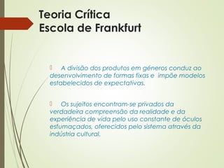 Teoria Crítica 
Escola de Frankfurt 
 A divisão dos produtos em géneros conduz ao 
desenvolvimento de formas fixas e impõe modelos 
estabelecidos de expectativas. 
 Os sujeitos encontram-se privados da 
verdadeira compreensão da realidade e da 
experiência de vida pelo uso constante de óculos 
esfumaçados, oferecidos pelo sistema através da 
indústria cultural. 
 