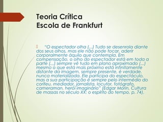 Teoria Crítica 
Escola de Frankfurt 
 “O espectador olha (...) Tudo se desenrola diante 
dos seus olhos, mas ele não pode tocar, aderir 
corporalmente àquilo que contempla. Em 
compensação, o olho do espectador está em toda a 
parte (...) sempre vê tudo em plano aproximado (...) 
mesmo o que está mais próximo está infinitamente 
distante da imagem, sempre presente, é verdade, 
nunca materializada. Ele participa do espectáculo, 
mas a sua participação é sempre pelo intermédio do 
corifeu, mediador, jornalista, locutor, fotógrafo, 
cameraman, herói imaginário” (Edgar Morin, Cultura 
de massas no século XX: o espírito do tempo, p. 74). 
 