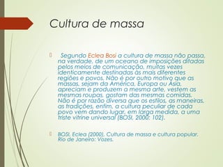 Cultura de massa 
 Segundo Eclea Bosi a cultura de massa não passa, 
na verdade, de um oceano de imposições ditadas 
pelos meios de comunicação, muitas vezes 
identicamente destinadas às mais diferentes 
regiões e povos. Não é por outro motivo que as 
massas, sejam da América, Europa ou Ásia, 
apreciam e produzem a mesma arte, vestem as 
mesmas roupas, gostam das mesmas comidas. 
Não é por razão diversa que os estilos, as maneiras, 
as tradições, enfim, a cultura peculiar de cada 
povo vem dando lugar, em larga medida, a uma 
triste vitrine universal (BOSI, 2000: 102). 
 BOSI, Eclea (2000), Cultura de massa e cultura popular. 
Rio de Janeiro: Vozes. 
 