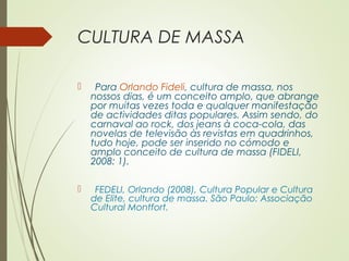 CULTURA DE MASSA 
 Para Orlando Fideli, cultura de massa, nos 
nossos dias, é um conceito amplo, que abrange 
por muitas vezes toda e qualquer manifestação 
de actividades ditas populares. Assim sendo, do 
carnaval ao rock, dos jeans à coca-cola, das 
novelas de televisão às revistas em quadrinhos, 
tudo hoje, pode ser inserido no cómodo e 
amplo conceito de cultura de massa (FIDELI, 
2008: 1). 
 FEDELI, Orlando (2008), Cultura Popular e Cultura 
de Elite, cultura de massa. São Paulo: Associação 
Cultural Montfort. 
