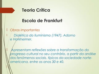 Teoria Crítica 
Escola de Frankfurt 
 Obras importantes 
 Dialética do Iluminismo (1947), Adorno 
e Horkheimer. 
 Apresentam reflexões sobre a transformação do 
progresso cultural no seu contrário, a partir da análise 
dos fenómenos sociais, típicos da sociedade norte-americana, 
entre os anos 30 e 40. 
 
 