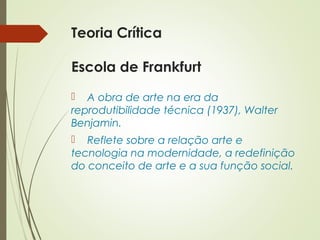 Teoria Crítica 
Escola de Frankfurt 
 A obra de arte na era da 
reprodutibilidade técnica (1937), Walter 
Benjamin. 
 Reflete sobre a relação arte e 
tecnologia na modernidade, a redefinição 
do conceito de arte e a sua função social. 
 