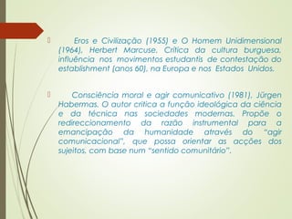  Eros e Civilização (1955) e O Homem Unidimensional 
(1964), Herbert Marcuse. Crítica da cultura burguesa, 
influência nos movimentos estudantis de contestação do 
establishment (anos 60), na Europa e nos Estados Unidos. 
 Consciência moral e agir comunicativo (1981), Jürgen 
Habermas. O autor critica a função ideológica da ciência 
e da técnica nas sociedades modernas. Propõe o 
redireccionamento da razão instrumental para a 
emancipação da humanidade através do “agir 
comunicacional”, que possa orientar as acções dos 
sujeitos, com base num “sentido comunitário”. 
 