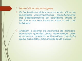  Teoria Crítica: propostas gerais 
 Os frankfurtianos elaboram uma teoria crítica das 
sociedades contemporâneas, especificamente 
dos desdobramentos do capitalismo aliado à 
técnica e aos seus impactos sobre a vida dos 
indivíduos. 
 Analisam o sistema da economia de mercado, 
abordando questões como: desemprego, crises 
económicas, terrorismo, anti-semitismo, condição 
global das massas, mercantilização da cultura. 
 