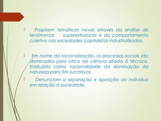  Propõem temáticas novas através da análise de 
fenômenos superestruturais e do comportamento 
coletivo nas sociedades capitalistas industrializadas. 
 Em nome da racionalização, os processos sociais são 
dominados pela ótica da ciência aliada à técnica, 
traduzida como racionalidade da dominação da 
natureza para fins lucrativos. 
 Denunciam a separação e oposição do indivíduo 
em relação à sociedade. 
 