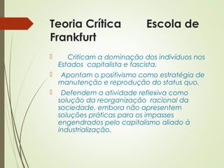 Teoria Crítica Escola de 
Frankfurt 
 Criticam a dominação dos indivíduos nos 
Estados capitalista e fascista. 
 Apontam o positivismo como estratégia de 
manutenção e reprodução do status quo. 
 Defendem a atividade reflexiva como 
solução da reorganização racional da 
sociedade, embora não apresentem 
soluções práticas para os impasses 
engendrados pelo capitalismo aliado à 
industrialização. 
 