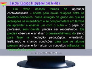 Em razão dessas formas de  aprender contextualizada  – aberta para novas relações entre os diversos conceitos, numa situação de grupo em que as interações se intensificam e se comprometem em termos de aprender e ensinar um com o outro –  o papel do professor , sem dúvida,  precisa ser reconstruído . Ele precisa  observar e analisar  o desenvolvimento do  aluno  para fazer a  mediação pedagógica ,  orientando, instigando e criando condições  para que os alunos possam  articular e formalizar os conceitos  utilizados na realização do projeto. Escola: Espaço Integrador das Mídias 