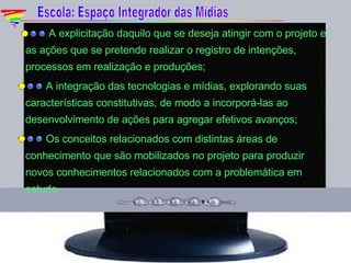    A explicitação daquilo que se deseja atingir com o projeto e as ações que se pretende realizar o registro de intenções, processos em realização e produções;   A integração das tecnologias e mídias, explorando suas características constitutivas, de modo a incorporá-las ao desenvolvimento de ações para agregar efetivos avanços;   Os conceitos relacionados com distintas áreas de conhecimento que são mobilizados no projeto para produzir novos conhecimentos relacionados com a problemática em estudo. Escola: Espaço Integrador das Mídias 