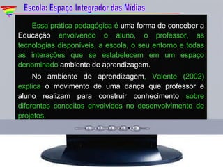 Essa prática pedagógica é  uma forma de conceber a Educação  envolvendo o aluno, o professor, as tecnologias disponíveis, a escola, o seu entorno e todas as interações que se estabelecem em um espaço denominado  ambiente de aprendizagem. No ambiente de aprendizagem , Valente (2002) explica  o movimento de uma dança que professor e aluno realizam para construir conhecimento  sobre diferentes conceitos envolvidos no desenvolvimento de projetos. Escola: Espaço Integrador das Mídias 