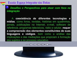   Desafios e Perspectivas para atuar com foco na integração A  coexistência de diferentes tecnologias e mídias , como livros, revistas, histórias em quadrinhos, jornais, publicações na Internet, e-mail, software de referência, programas televisivos, rádio e celular,  requer a compreensão dos elementos constituintes de suas linguagens e códigos , bem como a análise das implicações e das mediações que propiciam à formação dos sujeitos e ao processo educativo. Escola: Espaço Integrador das Mídias 