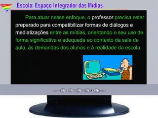 Para atuar nesse enfoque, o  professor  precisa estar  preparado para compatibilizar formas de diálogos e mediatizações  entre as mídias, orientando o seu uso de forma significativa e adequada ao contexto da sala de aula, às demandas dos alunos e à realidade da escola. Escola: Espaço Integrador das Mídias 