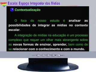 Contextualização O  foco do nosso estudo é  analisar as possibilidades de integrar as mídias no contexto escolar . A integração de mídias na educação é um processo complexo que requer um olhar mais abrangente sobre as  novas formas de ensinar, aprender,  bem como de se  relacionar com o conhecimento e com o mundo. Escola: Espaço Integrador das Mídias 