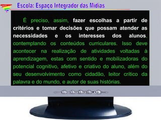 É preciso, assim,  fazer escolhas a partir de critérios e tomar decisões que possam atender as necessidades e os interesses dos alunos , contemplando os conteúdos curriculares. Isso deve acontecer na realização de atividades voltadas à aprendizagem, estas com sentido e mobilizadoras do potencial cognitivo, afetivo e criativo do aluno, além do seu desenvolvimento como cidadão, leitor crítico da palavra e do mundo, e autor de suas histórias. Escola: Espaço Integrador das Mídias 