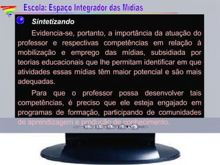 Sintetizando Evidencia-se, portanto, a importância da atuação do professor e respectivas competências em relação à mobilização e emprego das mídias, subsidiada por teorias educacionais que lhe permitam identificar em que atividades essas mídias têm maior potencial e são mais adequadas. Para que o professor possa desenvolver tais competências, é preciso que ele esteja engajado em programas de formação, participando de comunidades de aprendizagem e produção de conhecimento.   Escola: Espaço Integrador das Mídias 