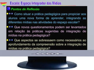  Pontos de Reflexão Como situar a prática pedagógica para propiciar aos alunos uma nova forma de aprender, integrando as diferentes mídias nas atividades do espaço escolar? Que novos questionamentos podem ser levantados em relação às práticas sugeridas de integração de mídias na prática pedagógica? Que aspectos se sobressaem como necessários ao aprofundamento da compreensão sobre a integração de mídias na prática pedagógica? Escola: Espaço Integrador das Mídias 