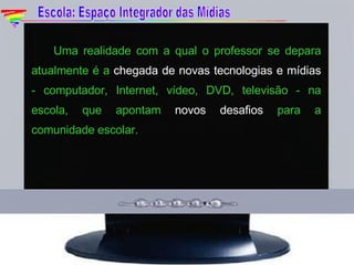Uma realidade com a qual o professor se depara atualmente é a  chegada de novas tecnologias e mídias  - computador, Internet, vídeo, DVD, televisão - na escola, que apontam  novos desafios  para a comunidade escolar. Escola: Espaço Integrador das Mídias 