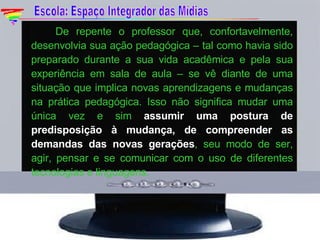    De repente o professor que, confortavelmente, desenvolvia sua ação pedagógica – tal como havia sido preparado durante a sua vida acadêmica e pela sua experiência em sala de aula – se vê diante de uma situação que implica novas aprendizagens e mudanças na prática pedagógica. Isso não significa mudar uma única vez e sim  assumir uma postura de predisposição à mudança, de compreender as demandas das novas gerações , seu modo de ser, agir, pensar e se comunicar com o uso de diferentes tecnologias e linguagens. Escola: Espaço Integrador das Mídias 