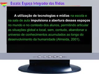  A utilização de tecnologias e mídias  na escola e na sala de aula  impulsiona a abertura desses espaços  no mundo e no contexto dos alunos, permitindo articular as situações global e local, sem, contudo, abandonar o universo de conhecimentos acumulados ao longo do desenvolvimento da humanidade (Almeida, 2001).   Escola: Espaço Integrador das Mídias 