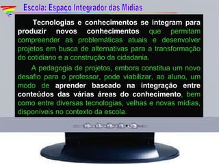 Tecnologias e conhecimentos se integram para produzir novos conhecimentos  que permitam compreender as problemáticas atuais e desenvolver projetos em busca de alternativas para a transformação do cotidiano e a construção da cidadania. A pedagogia de projetos, embora constitua um novo desafio para o professor, pode viabilizar, ao aluno, um modo de  aprender baseado na integração entre conteúdos das várias áreas do conhecimento , bem como entre diversas tecnologias, velhas e novas mídias, disponíveis no contexto da escola. Escola: Espaço Integrador das Mídias 