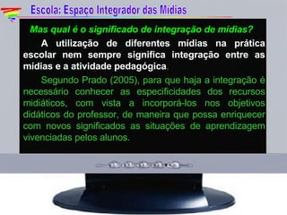    Mas qual é o significado de integração de mídias? A utilização de diferentes mídias na prática escolar nem sempre significa integração entre as mídias e a atividade pedagógica .  Segundo Prado (2005), para que haja a integração é necessário conhecer as especificidades dos recursos midiáticos, com vista a incorporá-los nos objetivos didáticos do professor, de maneira que possa enriquecer com novos significados as situações de aprendizagem vivenciadas pelos alunos. Escola: Espaço Integrador das Mídias 