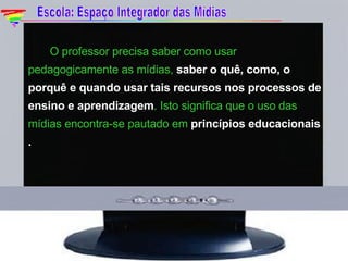 O professor precisa saber como usar pedagogicamente as mídias,  saber o quê, como, o porquê e quando usar tais recursos nos processos de ensino e aprendizagem . Isto significa que o uso das mídias encontra-se pautado em  princípios educacionais  . Escola: Espaço Integrador das Mídias 