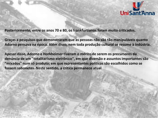 Posteriormente, entre os anos 70 e 80, os frankfurtianos foram muito criticados.
Graças a pesquisas que demonstraram que as pessoas não são tão manipuláveis quanto
Adorno pensava na época. Além disso, nem toda produção cultural se resume à indústria.
Apesar disso, Adorno e Horkheimer tiveram o mérito de serem os precursores da
denúncia de um "totalitarismo eletrônico", em que diversão e assuntos importantes são
"mixados" num só produto; em que representantes políticos são escolhidos como se
fossem sabonetes. Neste sentido, a crítica permanece atual.
 