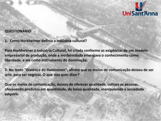 QUESTIONÁRIO
1- Como Horkheimer definia a indústria cultural?
Para Horkheimer a Industria Cultural, foi criada conforme as exigências de um modelo
empresarial de produção, onde a modernidade enxergava o conhecimento como
liberdade, e ele como instrumento de dominação.
2- No texto "Dialética do Iluminismo", afirma que os meios de comunicação deixou de ser
arte, para ser negócio. O que isso quer dizer?
Que os meios de comunicação, deixou de oferecer qualidade, cultura as pessoas,
oferecendo produtos em quantidade, de baixa qualidade, manipulando a sociedade
adquirir.
 