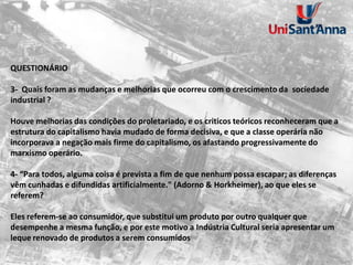 QUESTIONÁRIO
3- Quais foram as mudanças e melhorias que ocorreu com o crescimento da sociedade
industrial ?
Houve melhorias das condições do proletariado, e os criticos teóricos reconheceram que a
estrutura do capitalismo havia mudado de forma decisiva, e que a classe operária não
incorporava a negação mais firme do capitalismo, os afastando progressivamente do
marxismo operário.
4- “Para todos, alguma coisa é prevista a fim de que nenhum possa escapar; as diferenças
vêm cunhadas e difundidas artificialmente." (Adorno & Horkheimer), ao que eles se
referem?
Eles referem-se ao consumidor, que substitui um produto por outro qualquer que
desempenhe a mesma função, e por este motivo a Indústria Cultural seria apresentar um
leque renovado de produtos a serem consumidos
 
