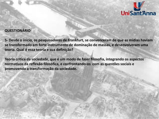 QUESTIONÁRIO
5- Desde o início, os pesquisadores de Frankfurt, se convenceram de que as mídias haviam
se transformado em forte instrumento de dominação de massas, e desenvolveram uma
teoria. Qual é essa teoria e sua definição?
Teoria critica da sociedade, que é um modo de fazer filosofia, integrando os aspectos
normativos da reflexão filosófica, e confrontando-os com as questões sociais e
promovendo a transformação da sociedade.
 