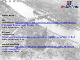 BIBLIOGRAFIA
Uol
Disponível em: http://educacao.uol.com.br/disciplinas/filosofia/escola-de-frankfurt-critica-
a-sociedade-de-comunicacao-de-massa.htm.
Acesso em 06 de Out. 2013
Intercom
Disponível em:
http://www.intercom.org.br/papers/regionais/centrooeste2012/resumos/R31-0400-1.pdf
Acesso em 06 de Out.2013
Comunicação-Midia
Disponível em: http://comunicacao-midia.blogspot.com.br/2012/03/escola-de-frankfurt-
de-comunicacao.html
Acesso em 07 de Out. 2013
 