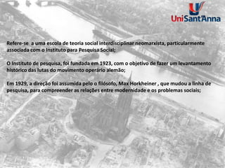 Refere-se a uma escola de teoria social interdisciplinar neomarxista, particularmente
associada com o Instituto para Pesquisa Social;
O Instituto de pesquisa, foi fundada em 1923, com o objetivo de fazer um levantamento
histórico das lutas do movimento operário alemão;
Em 1929, a direção foi assumida pelo o filósofo, Max Horkheiner , que mudou a linha de
pesquisa, para compreender as relações entre modernidade e os problemas sociais;
 