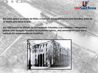 Em 1933, após a ascensão de Hitler, o instituto deixou Alemanha para Genebra, antes de
se mudar para Nova Iorque.
Em 1935 tornou-se afiliado da Universidade Columbia, e os trabalhos começaram a
ganhar uma recepção favorável na academia inglesa., mas somente em 1953 que o
instituto foi restabelecido em Frankfurt
 