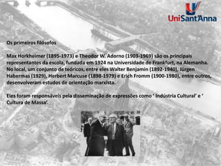 Os primeiros filósofos
Max Horkheimer (1895-1973) e Theodor W. Adorno (1903-1969) são os principais
representantes da escola, fundada em 1924 na Universidade de Frankfurt, na Alemanha.
No local, um conjunto de teóricos, entre eles Walter Benjamin (1892-1940), Jürgen
Habermas (1929), Herbert Marcuse (1898-1979) e Erich Fromm (1900-1980), entre outros,
desenvolveram estudos de orientação marxista.
Eles foram responsáveis pela disseminação de expressões como ‘ Indústria Cultural’ e ‘
Cultura de Massa’.
 