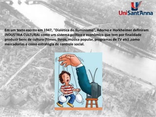 Em um texto escrito em 1947, "Dialética do Iluminismo", Adorno e Horkheimer definiram
INDUSTRIA CULTURAL como um sistema político e econômico que tem por finalidade
produzir bens de cultura (filmes, livros, música popular, programas de TV etc) ,como
mercadorias e como estratégia de controle social.
 