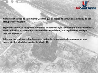 No texto "Dialética do Iluminismo", afirma que os meios de comunicação deixou de ser
arte, para ser negócio.
Segundo Adorno, os receptores dos meios de comunicação seriam vitimas dessa indústria,
sendo induzidos a consumir produtos de baixa qualidade, por seguir uma ideologia
imposta às pessoas.
Adorno e Horkheimer vislumbraram os meios de comunicação de massa como uma
perversão dos ideais iluministas do século 18.
 