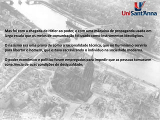 Mas foi com a chegada de Hitler ao poder, e com uma máquina de propaganda usada em
larga escala que os meios de comunicação foi usado como instrumentos ideológicos.
O nazismo era uma prova de como a racionalidade técnica, que no Iluminismo serviria
para libertar o homem, que estava escravizando o indivíduo na sociedade moderna.
O poder econômico e politico foram empregados para impedir que as pessoas tomassem
consciência de suas condições de desigualdade;
 