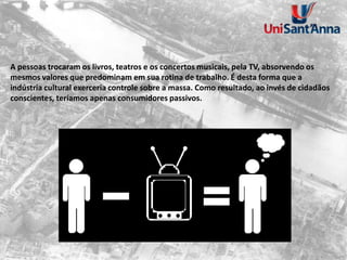 A pessoas trocaram os livros, teatros e os concertos musicais, pela TV, absorvendo os
mesmos valores que predominam em sua rotina de trabalho. É desta forma que a
indústria cultural exerceria controle sobre a massa. Como resultado, ao invés de cidadãos
conscientes, teríamos apenas consumidores passivos.
 
