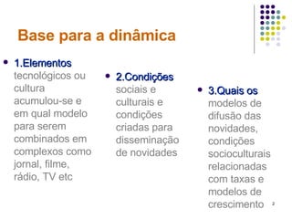 Base para a dinâmica 1.Elementos  tecnológicos ou cultura acumulou-se e em qual modelo para serem combinados em complexos como jornal, filme, rádio, TV etc 3.Quais os   modelos de difusão das novidades, condições socioculturais relacionadas com taxas e modelos de crescimento 2.Condições  sociais e culturais e condições criadas para disseminação de novidades 