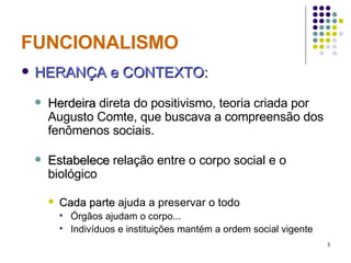 FUNCIONALISMO HERANÇA e CONTEXTO: Herdeira  direta do positivismo, teoria criada por Augusto Comte, que buscava a compreensão dos fenômenos sociais.  Estabelece  relação entre o corpo social e o biológico Cada parte  ajuda a preservar o todo Órgãos ajudam o corpo... Indivíduos e instituições mantém a ordem social vigente 