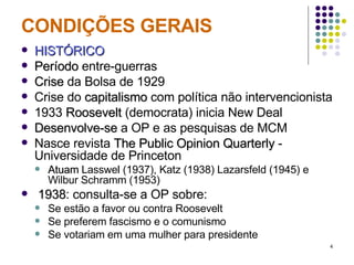 CONDIÇÕES GERAIS HISTÓRICO Período  entre-guerras Crise  da Bolsa de 1929 Crise do  capitalismo  com política não intervencionista 1933  Roosevelt  (democrata) inicia New Deal Desenvolve-se  a OP e as pesquisas de MCM Nasce revista  The Public Opinion Quarterly  - Universidade de Princeton Atuam  Lasswel (1937), Katz (1938) Lazarsfeld (1945) e Wilbur Schramm (1953) 1938 : consulta-se a OP sobre: Se estão a favor ou contra Roosevelt Se preferem fascismo e o comunismo Se votariam em uma mulher para presidente 