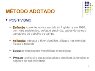MÉTODO ADOTADO POSITIVISMO Definição :  corrente teórica surgida na Inglaterra em 1920, com viés sociológico, enfoque empirista, apoiando-se nas vantagens do trabalho de campo. Aplicação :  adotava o rigor científico utilizado nas ciências físicas e naturais Excluí  as explicações metafísicas e teológicas Procura  explicação das sociedades e creditam às funções o segredo da sobrevivência 