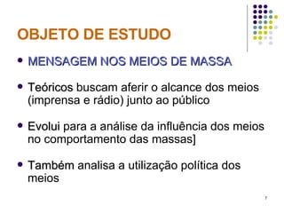 OBJETO DE ESTUDO MENSAGEM NOS MEIOS DE MASSA Teóricos  buscam aferir o alcance dos meios (imprensa e rádio) junto ao público Evolui  para a análise da influência dos meios no comportamento das massas] Também  analisa a utilização política dos meios 