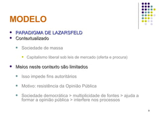 MODELO PARADIGMA DE LAZARSFELD Contextualizado Sociedade de massa Capitalismo liberal sob leis de mercado (oferta e procura) Meios neste contexto são limitados Isso impede fins autoritários Motivo: resistência da Opinião Pública Sociedade democrática > multiplicidade de fontes > ajuda a formar a opinião pública > interfere nos processos  