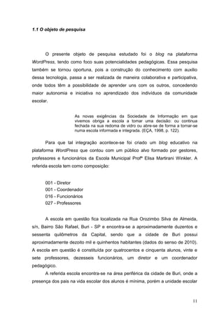 11
1.1 O objeto de pesquisa
O presente objeto de pesquisa estudado foi o blog na plataforma
WordPress, tendo como foco suas potencialidades pedagógicas. Essa pesquisa
também se tornou oportuna, pois a construção do conhecimento com auxilio
dessa tecnologia, passa a ser realizada de maneira colaborativa e participativa,
onde todos têm a possibilidade de aprender uns com os outros, concedendo
maior autonomia e iniciativa no aprendizado dos indivíduos da comunidade
escolar.
As novas exigências da Sociedade de Informação em que
vivemos obriga a escola a tomar uma decisão: ou continua
fechada na sua redoma de vidro ou abre-se de forma a tornar-se
numa escola informada e integrada. (EÇA, 1998, p. 122).
Para que tal integração acontece-se foi criado um blog educativo na
plataforma WordPress que contou com um público alvo formado por gestores,
professores e funcionários da Escola Municipal Profª Elisa Martirani Winkler. A
referida escola tem como composição:
001 - Diretor
001 - Coordenador
016 - Funcionários
027 - Professores
A escola em questão fica localizada na Rua Orozimbo Silva de Almeida,
s/n, Bairro São Rafael, Buri - SP e encontra-se a aproximadamente duzentos e
sessenta quilômetros da Capital, sendo que a cidade de Buri possui
aproximadamente dezoito mil e quinhentos habitantes (dados do senso de 2010).
A escola em questão é constituída por quatrocentos e cinquenta alunos, vinte e
sete professores, dezesseis funcionários, um diretor e um coordenador
pedagógico.
A referida escola encontra-se na área periférica da cidade de Buri, onde a
presença dos pais na vida escolar dos alunos é mínima, porém a unidade escolar
 